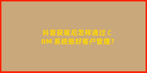 抖音获客后怎样通过 CRM 系统做好客户管理？